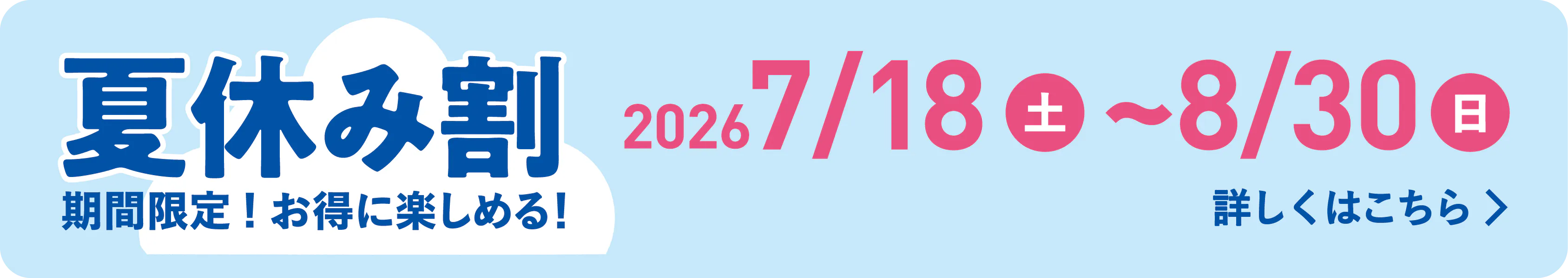 夏休み割 期間限定！お得に楽しめる！ 2026年7月18日（土）〜8月30日（日） 詳しくはこちら