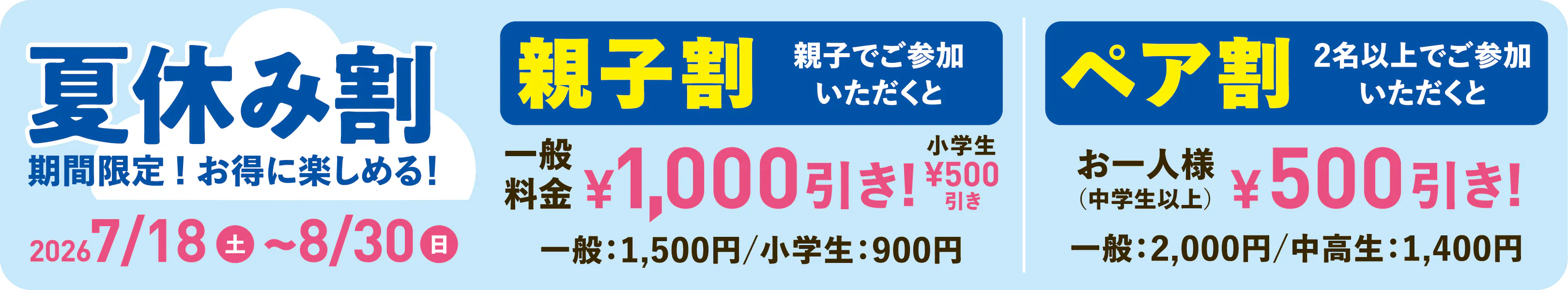夏休み割 期間限定！お得に楽しめる！ 2026年7月18日（土）〜8月30日（日） 親子割：親子でご参加いただくと一般料金1,000円引き・小学生500円引き（一般1,500円／小学生900円） ペア割：2名以上でご参加いただくとお一人様（中学生以上）500円引き（一般2,000円／中高生1,400円）